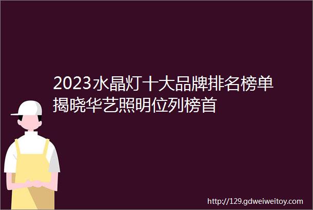 2023水晶灯十大品牌排名榜单揭晓华艺照明位列榜首