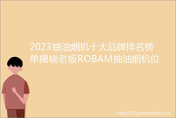 2023抽油烟机十大品牌排名榜单揭晓老板ROBAM抽油烟机位列榜首